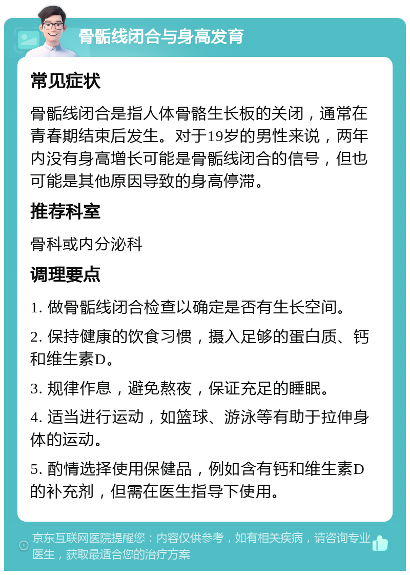 骨骺线闭合与身高发育 常见症状 骨骺线闭合是指人体骨骼生长板的关闭，通常在青春期结束后发生。对于19岁的男性来说，两年内没有身高增长可能是骨骺线闭合的信号，但也可能是其他原因导致的身高停滞。 推荐科室 骨科或内分泌科 调理要点 1. 做骨骺线闭合检查以确定是否有生长空间。 2. 保持健康的饮食习惯，摄入足够的蛋白质、钙和维生素D。 3. 规律作息，避免熬夜，保证充足的睡眠。 4. 适当进行运动，如篮球、游泳等有助于拉伸身体的运动。 5. 酌情选择使用保健品，例如含有钙和维生素D的补充剂，但需在医生指导下使用。