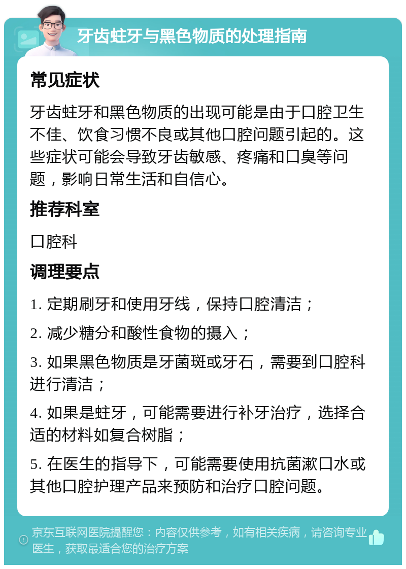 牙齿蛀牙与黑色物质的处理指南 常见症状 牙齿蛀牙和黑色物质的出现可能是由于口腔卫生不佳、饮食习惯不良或其他口腔问题引起的。这些症状可能会导致牙齿敏感、疼痛和口臭等问题，影响日常生活和自信心。 推荐科室 口腔科 调理要点 1. 定期刷牙和使用牙线，保持口腔清洁； 2. 减少糖分和酸性食物的摄入； 3. 如果黑色物质是牙菌斑或牙石，需要到口腔科进行清洁； 4. 如果是蛀牙，可能需要进行补牙治疗，选择合适的材料如复合树脂； 5. 在医生的指导下，可能需要使用抗菌漱口水或其他口腔护理产品来预防和治疗口腔问题。