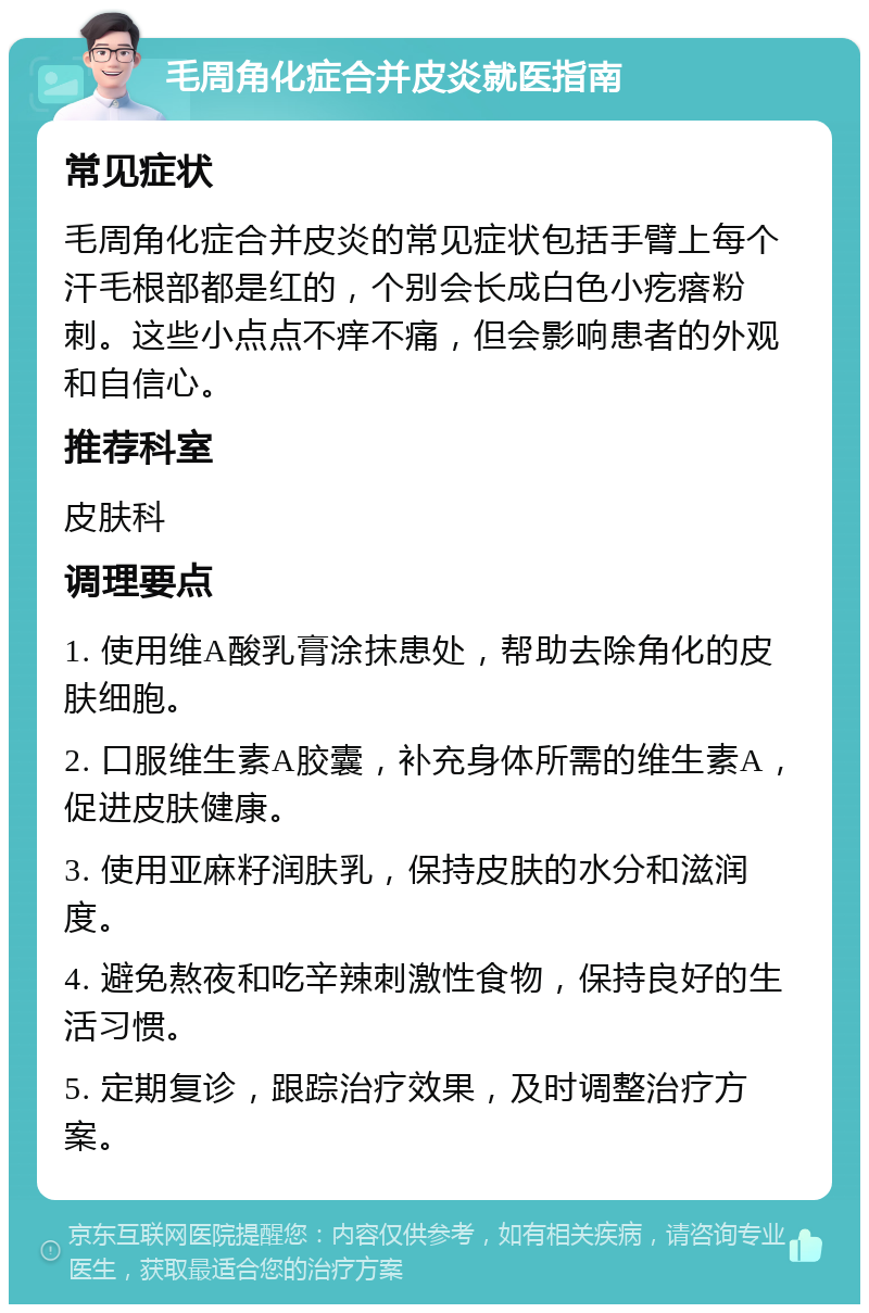 毛周角化症合并皮炎就医指南 常见症状 毛周角化症合并皮炎的常见症状包括手臂上每个汗毛根部都是红的，个别会长成白色小疙瘩粉刺。这些小点点不痒不痛，但会影响患者的外观和自信心。 推荐科室 皮肤科 调理要点 1. 使用维A酸乳膏涂抹患处，帮助去除角化的皮肤细胞。 2. 口服维生素A胶囊，补充身体所需的维生素A，促进皮肤健康。 3. 使用亚麻籽润肤乳，保持皮肤的水分和滋润度。 4. 避免熬夜和吃辛辣刺激性食物，保持良好的生活习惯。 5. 定期复诊，跟踪治疗效果，及时调整治疗方案。