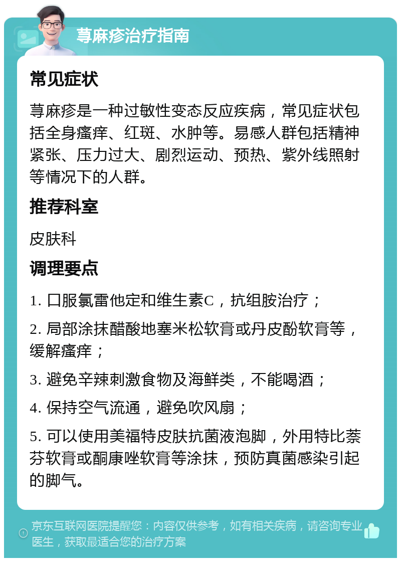 荨麻疹治疗指南 常见症状 荨麻疹是一种过敏性变态反应疾病，常见症状包括全身瘙痒、红斑、水肿等。易感人群包括精神紧张、压力过大、剧烈运动、预热、紫外线照射等情况下的人群。 推荐科室 皮肤科 调理要点 1. 口服氯雷他定和维生素C，抗组胺治疗； 2. 局部涂抹醋酸地塞米松软膏或丹皮酚软膏等，缓解瘙痒； 3. 避免辛辣刺激食物及海鲜类，不能喝酒； 4. 保持空气流通，避免吹风扇； 5. 可以使用美福特皮肤抗菌液泡脚，外用特比萘芬软膏或酮康唑软膏等涂抹，预防真菌感染引起的脚气。