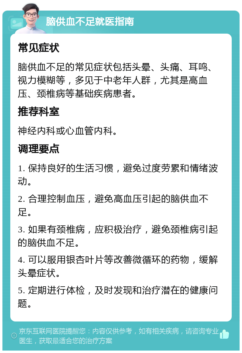 脑供血不足就医指南 常见症状 脑供血不足的常见症状包括头晕、头痛、耳鸣、视力模糊等，多见于中老年人群，尤其是高血压、颈椎病等基础疾病患者。 推荐科室 神经内科或心血管内科。 调理要点 1. 保持良好的生活习惯，避免过度劳累和情绪波动。 2. 合理控制血压，避免高血压引起的脑供血不足。 3. 如果有颈椎病，应积极治疗，避免颈椎病引起的脑供血不足。 4. 可以服用银杏叶片等改善微循环的药物，缓解头晕症状。 5. 定期进行体检，及时发现和治疗潜在的健康问题。