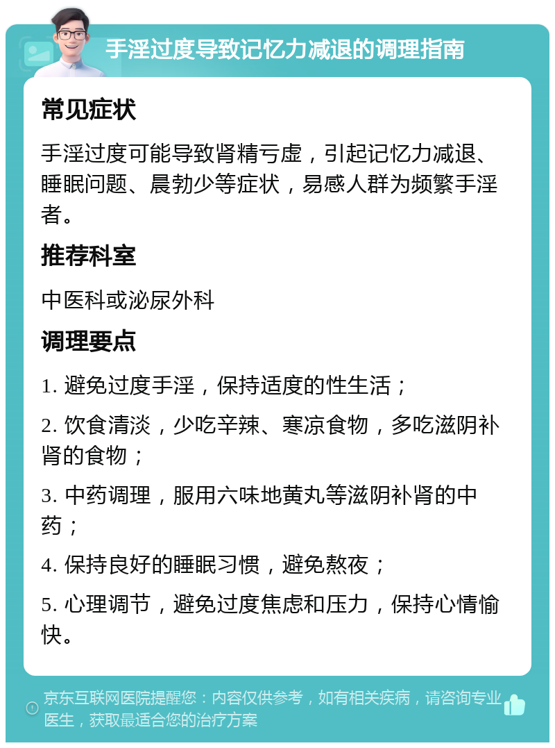 手淫过度导致记忆力减退的调理指南 常见症状 手淫过度可能导致肾精亏虚，引起记忆力减退、睡眠问题、晨勃少等症状，易感人群为频繁手淫者。 推荐科室 中医科或泌尿外科 调理要点 1. 避免过度手淫，保持适度的性生活； 2. 饮食清淡，少吃辛辣、寒凉食物，多吃滋阴补肾的食物； 3. 中药调理，服用六味地黄丸等滋阴补肾的中药； 4. 保持良好的睡眠习惯，避免熬夜； 5. 心理调节，避免过度焦虑和压力，保持心情愉快。