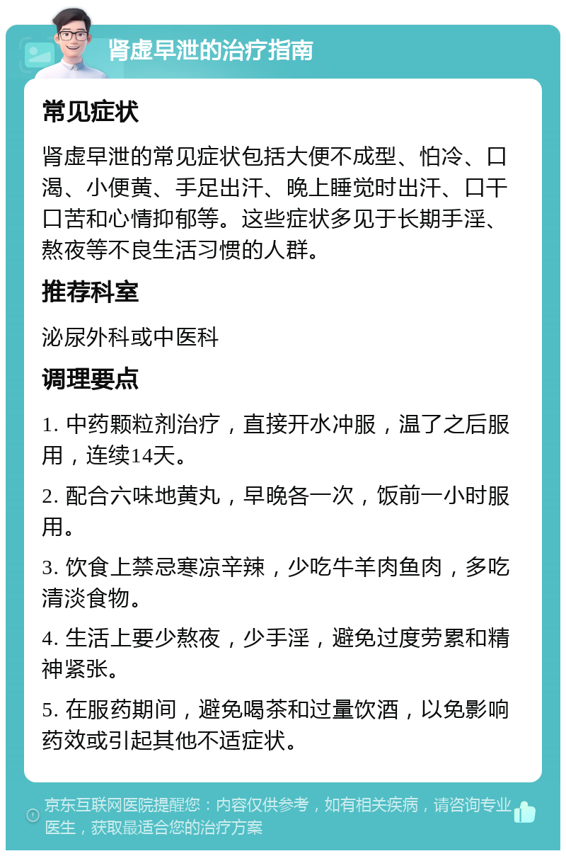 肾虚早泄的治疗指南 常见症状 肾虚早泄的常见症状包括大便不成型、怕冷、口渴、小便黄、手足出汗、晚上睡觉时出汗、口干口苦和心情抑郁等。这些症状多见于长期手淫、熬夜等不良生活习惯的人群。 推荐科室 泌尿外科或中医科 调理要点 1. 中药颗粒剂治疗，直接开水冲服，温了之后服用，连续14天。 2. 配合六味地黄丸，早晚各一次，饭前一小时服用。 3. 饮食上禁忌寒凉辛辣，少吃牛羊肉鱼肉，多吃清淡食物。 4. 生活上要少熬夜，少手淫，避免过度劳累和精神紧张。 5. 在服药期间，避免喝茶和过量饮酒，以免影响药效或引起其他不适症状。