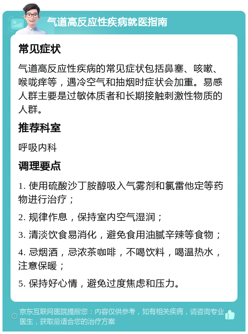 气道高反应性疾病就医指南 常见症状 气道高反应性疾病的常见症状包括鼻塞、咳嗽、喉咙痒等，遇冷空气和抽烟时症状会加重。易感人群主要是过敏体质者和长期接触刺激性物质的人群。 推荐科室 呼吸内科 调理要点 1. 使用硫酸沙丁胺醇吸入气雾剂和氯雷他定等药物进行治疗； 2. 规律作息，保持室内空气湿润； 3. 清淡饮食易消化，避免食用油腻辛辣等食物； 4. 忌烟酒，忌浓茶咖啡，不喝饮料，喝温热水，注意保暖； 5. 保持好心情，避免过度焦虑和压力。