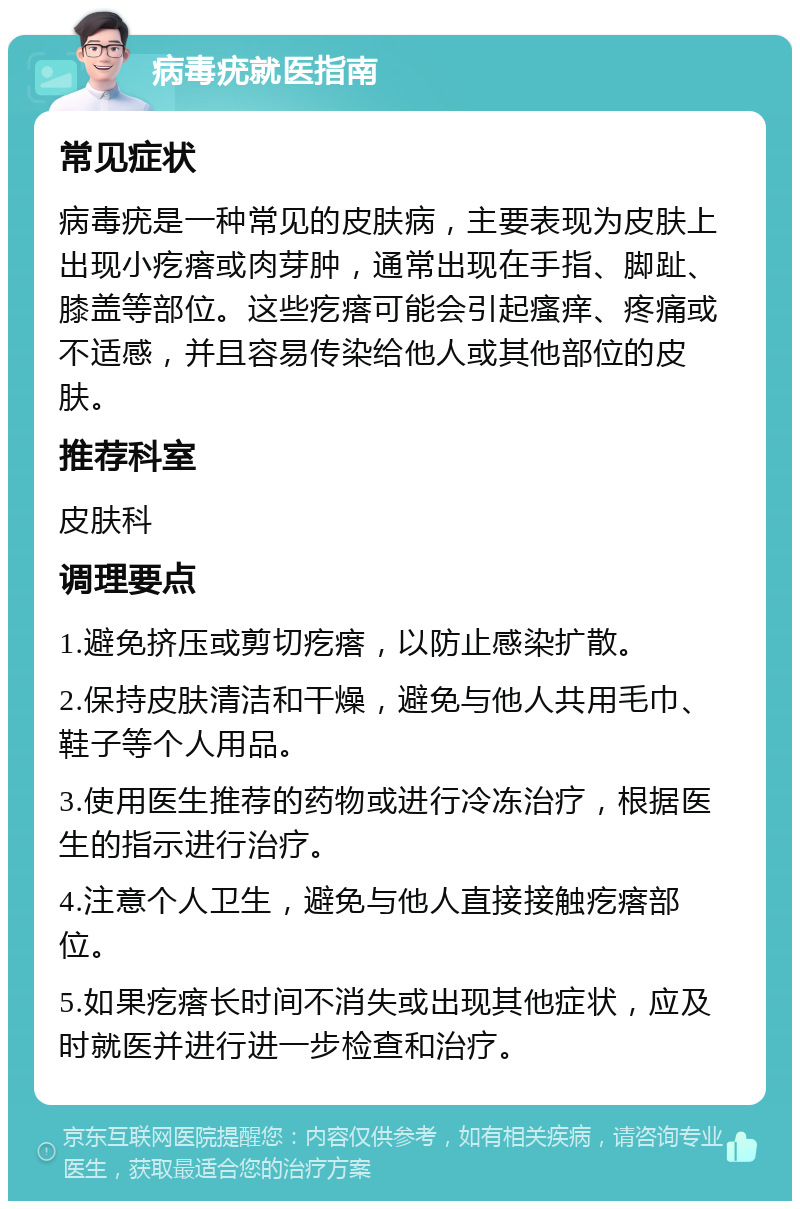 病毒疣就医指南 常见症状 病毒疣是一种常见的皮肤病，主要表现为皮肤上出现小疙瘩或肉芽肿，通常出现在手指、脚趾、膝盖等部位。这些疙瘩可能会引起瘙痒、疼痛或不适感，并且容易传染给他人或其他部位的皮肤。 推荐科室 皮肤科 调理要点 1.避免挤压或剪切疙瘩，以防止感染扩散。 2.保持皮肤清洁和干燥，避免与他人共用毛巾、鞋子等个人用品。 3.使用医生推荐的药物或进行冷冻治疗，根据医生的指示进行治疗。 4.注意个人卫生，避免与他人直接接触疙瘩部位。 5.如果疙瘩长时间不消失或出现其他症状，应及时就医并进行进一步检查和治疗。