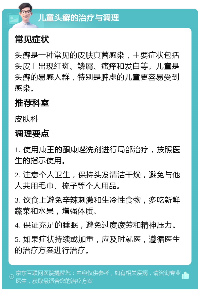 儿童头癣的治疗与调理 常见症状 头癣是一种常见的皮肤真菌感染，主要症状包括头皮上出现红斑、鳞屑、瘙痒和发白等。儿童是头癣的易感人群，特别是脾虚的儿童更容易受到感染。 推荐科室 皮肤科 调理要点 1. 使用康王的酮康唑洗剂进行局部治疗，按照医生的指示使用。 2. 注意个人卫生，保持头发清洁干燥，避免与他人共用毛巾、梳子等个人用品。 3. 饮食上避免辛辣刺激和生冷性食物，多吃新鲜蔬菜和水果，增强体质。 4. 保证充足的睡眠，避免过度疲劳和精神压力。 5. 如果症状持续或加重，应及时就医，遵循医生的治疗方案进行治疗。