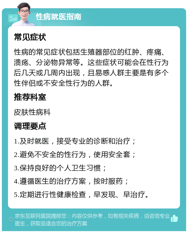 性病就医指南 常见症状 性病的常见症状包括生殖器部位的红肿、疼痛、溃疡、分泌物异常等。这些症状可能会在性行为后几天或几周内出现，且易感人群主要是有多个性伴侣或不安全性行为的人群。 推荐科室 皮肤性病科 调理要点 1.及时就医，接受专业的诊断和治疗； 2.避免不安全的性行为，使用安全套； 3.保持良好的个人卫生习惯； 4.遵循医生的治疗方案，按时服药； 5.定期进行性健康检查，早发现、早治疗。