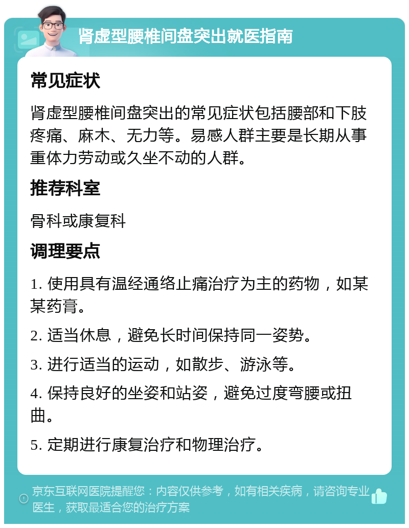 肾虚型腰椎间盘突出就医指南 常见症状 肾虚型腰椎间盘突出的常见症状包括腰部和下肢疼痛、麻木、无力等。易感人群主要是长期从事重体力劳动或久坐不动的人群。 推荐科室 骨科或康复科 调理要点 1. 使用具有温经通络止痛治疗为主的药物，如某某药膏。 2. 适当休息，避免长时间保持同一姿势。 3. 进行适当的运动，如散步、游泳等。 4. 保持良好的坐姿和站姿，避免过度弯腰或扭曲。 5. 定期进行康复治疗和物理治疗。