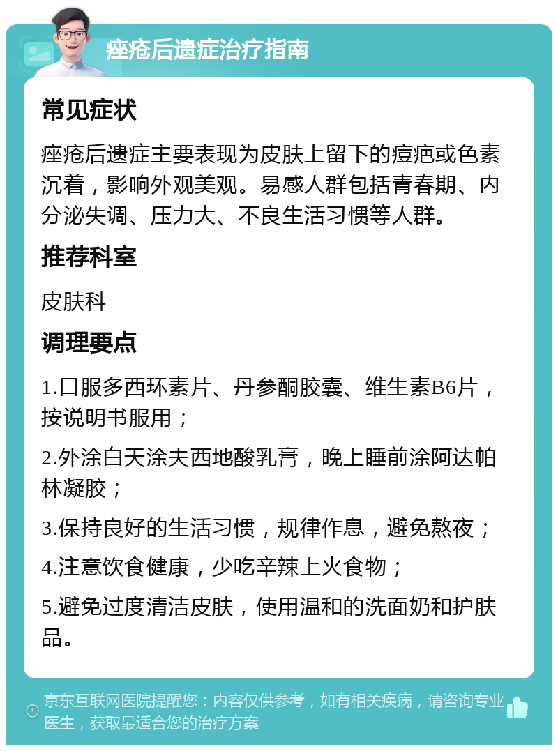 痤疮后遗症治疗指南 常见症状 痤疮后遗症主要表现为皮肤上留下的痘疤或色素沉着，影响外观美观。易感人群包括青春期、内分泌失调、压力大、不良生活习惯等人群。 推荐科室 皮肤科 调理要点 1.口服多西环素片、丹参酮胶囊、维生素B6片，按说明书服用； 2.外涂白天涂夫西地酸乳膏，晚上睡前涂阿达帕林凝胶； 3.保持良好的生活习惯，规律作息，避免熬夜； 4.注意饮食健康，少吃辛辣上火食物； 5.避免过度清洁皮肤，使用温和的洗面奶和护肤品。