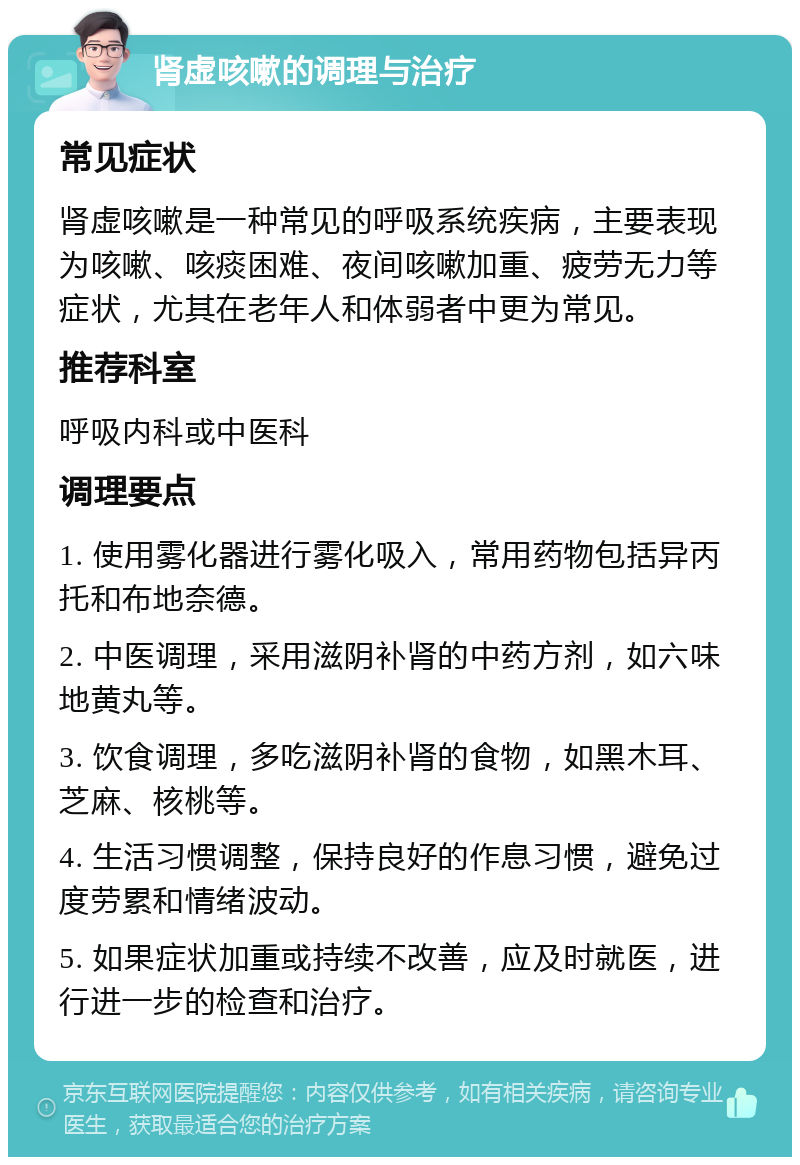 肾虚咳嗽的调理与治疗 常见症状 肾虚咳嗽是一种常见的呼吸系统疾病，主要表现为咳嗽、咳痰困难、夜间咳嗽加重、疲劳无力等症状，尤其在老年人和体弱者中更为常见。 推荐科室 呼吸内科或中医科 调理要点 1. 使用雾化器进行雾化吸入，常用药物包括异丙托和布地奈德。 2. 中医调理，采用滋阴补肾的中药方剂，如六味地黄丸等。 3. 饮食调理，多吃滋阴补肾的食物，如黑木耳、芝麻、核桃等。 4. 生活习惯调整，保持良好的作息习惯，避免过度劳累和情绪波动。 5. 如果症状加重或持续不改善，应及时就医，进行进一步的检查和治疗。