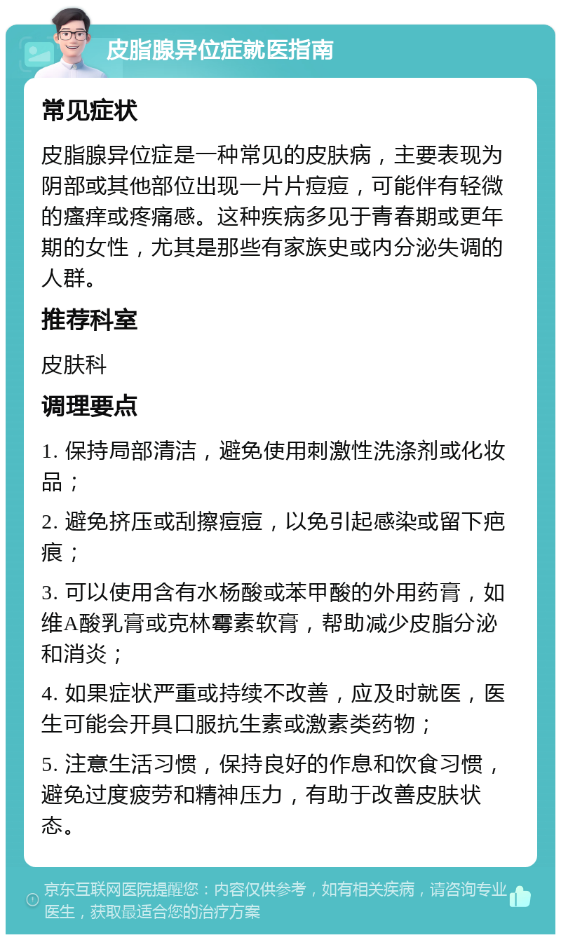 皮脂腺异位症就医指南 常见症状 皮脂腺异位症是一种常见的皮肤病，主要表现为阴部或其他部位出现一片片痘痘，可能伴有轻微的瘙痒或疼痛感。这种疾病多见于青春期或更年期的女性，尤其是那些有家族史或内分泌失调的人群。 推荐科室 皮肤科 调理要点 1. 保持局部清洁，避免使用刺激性洗涤剂或化妆品； 2. 避免挤压或刮擦痘痘，以免引起感染或留下疤痕； 3. 可以使用含有水杨酸或苯甲酸的外用药膏，如维A酸乳膏或克林霉素软膏，帮助减少皮脂分泌和消炎； 4. 如果症状严重或持续不改善，应及时就医，医生可能会开具口服抗生素或激素类药物； 5. 注意生活习惯，保持良好的作息和饮食习惯，避免过度疲劳和精神压力，有助于改善皮肤状态。