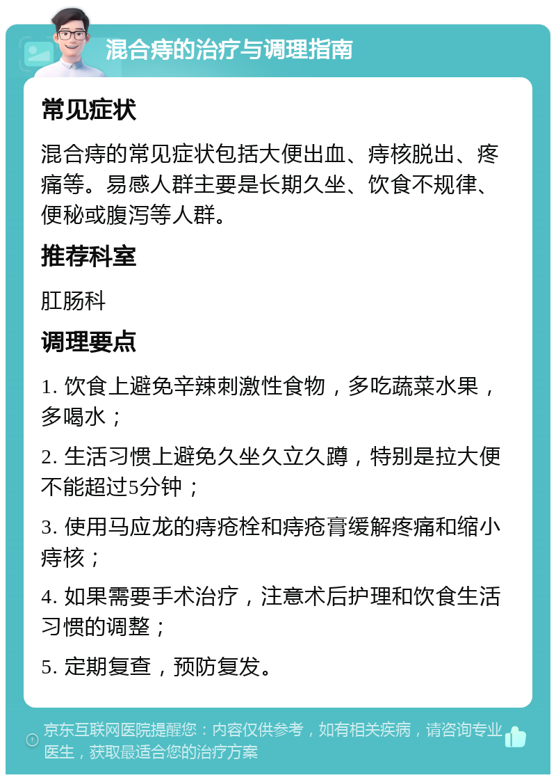 混合痔的治疗与调理指南 常见症状 混合痔的常见症状包括大便出血、痔核脱出、疼痛等。易感人群主要是长期久坐、饮食不规律、便秘或腹泻等人群。 推荐科室 肛肠科 调理要点 1. 饮食上避免辛辣刺激性食物，多吃蔬菜水果，多喝水； 2. 生活习惯上避免久坐久立久蹲，特别是拉大便不能超过5分钟； 3. 使用马应龙的痔疮栓和痔疮膏缓解疼痛和缩小痔核； 4. 如果需要手术治疗，注意术后护理和饮食生活习惯的调整； 5. 定期复查，预防复发。