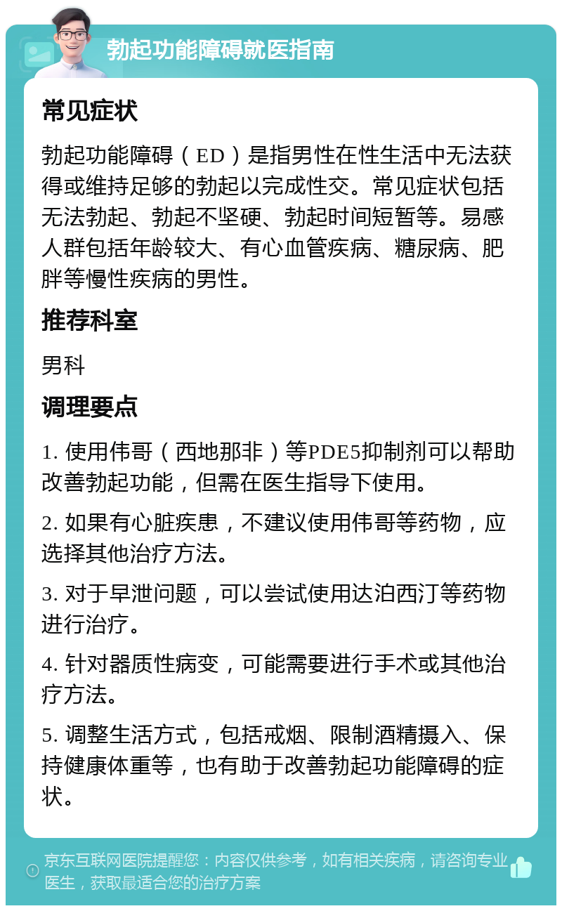 勃起功能障碍就医指南 常见症状 勃起功能障碍（ED）是指男性在性生活中无法获得或维持足够的勃起以完成性交。常见症状包括无法勃起、勃起不坚硬、勃起时间短暂等。易感人群包括年龄较大、有心血管疾病、糖尿病、肥胖等慢性疾病的男性。 推荐科室 男科 调理要点 1. 使用伟哥（西地那非）等PDE5抑制剂可以帮助改善勃起功能，但需在医生指导下使用。 2. 如果有心脏疾患，不建议使用伟哥等药物，应选择其他治疗方法。 3. 对于早泄问题，可以尝试使用达泊西汀等药物进行治疗。 4. 针对器质性病变，可能需要进行手术或其他治疗方法。 5. 调整生活方式，包括戒烟、限制酒精摄入、保持健康体重等，也有助于改善勃起功能障碍的症状。