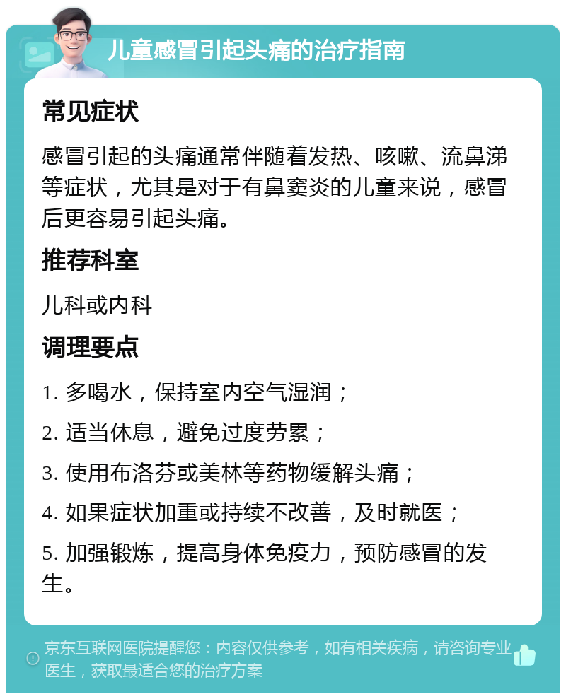 儿童感冒引起头痛的治疗指南 常见症状 感冒引起的头痛通常伴随着发热、咳嗽、流鼻涕等症状，尤其是对于有鼻窦炎的儿童来说，感冒后更容易引起头痛。 推荐科室 儿科或内科 调理要点 1. 多喝水，保持室内空气湿润； 2. 适当休息，避免过度劳累； 3. 使用布洛芬或美林等药物缓解头痛； 4. 如果症状加重或持续不改善，及时就医； 5. 加强锻炼，提高身体免疫力，预防感冒的发生。