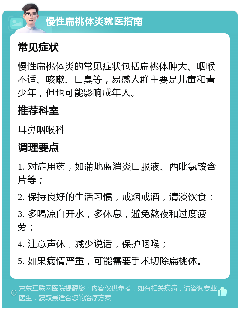 慢性扁桃体炎就医指南 常见症状 慢性扁桃体炎的常见症状包括扁桃体肿大、咽喉不适、咳嗽、口臭等，易感人群主要是儿童和青少年，但也可能影响成年人。 推荐科室 耳鼻咽喉科 调理要点 1. 对症用药，如蒲地蓝消炎口服液、西吡氯铵含片等； 2. 保持良好的生活习惯，戒烟戒酒，清淡饮食； 3. 多喝凉白开水，多休息，避免熬夜和过度疲劳； 4. 注意声休，减少说话，保护咽喉； 5. 如果病情严重，可能需要手术切除扁桃体。