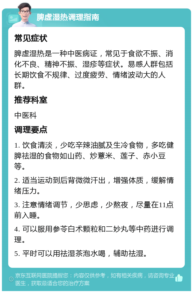 脾虚湿热调理指南 常见症状 脾虚湿热是一种中医病证，常见于食欲不振、消化不良、精神不振、湿疹等症状。易感人群包括长期饮食不规律、过度疲劳、情绪波动大的人群。 推荐科室 中医科 调理要点 1. 饮食清淡，少吃辛辣油腻及生冷食物，多吃健脾祛湿的食物如山药、炒薏米、莲子、赤小豆等。 2. 适当运动到后背微微汗出，增强体质，缓解情绪压力。 3. 注意情绪调节，少思虑，少熬夜，尽量在11点前入睡。 4. 可以服用参苓白术颗粒和二妙丸等中药进行调理。 5. 平时可以用祛湿茶泡水喝，辅助祛湿。