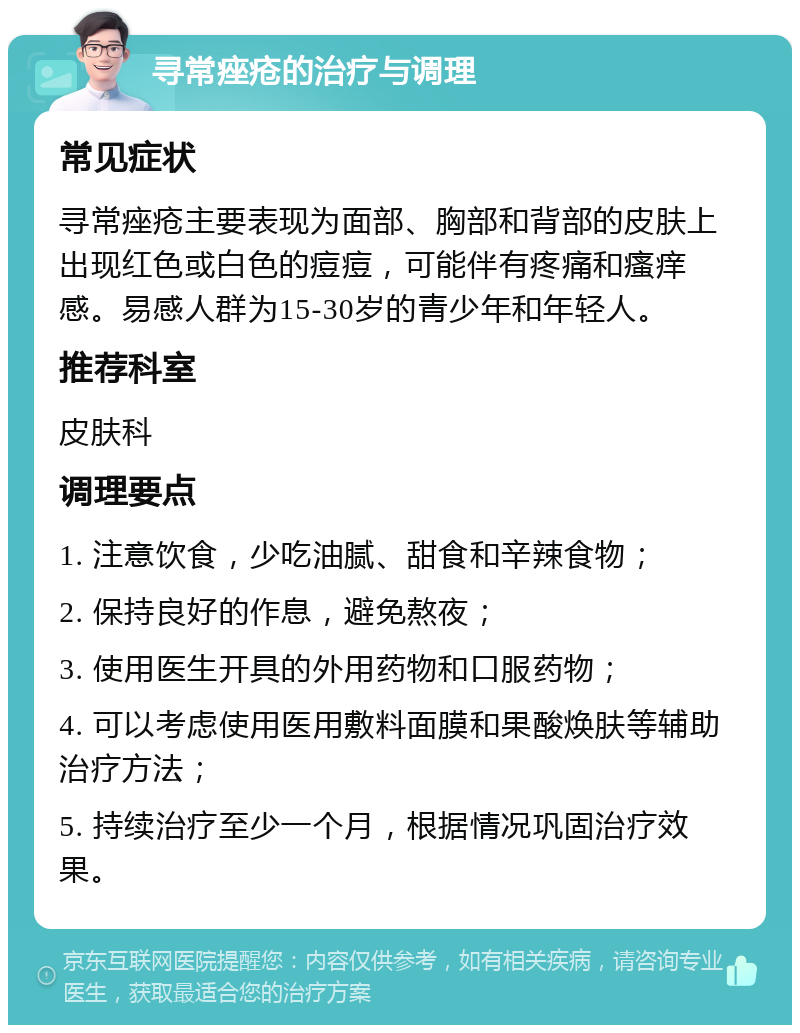 寻常痤疮的治疗与调理 常见症状 寻常痤疮主要表现为面部、胸部和背部的皮肤上出现红色或白色的痘痘，可能伴有疼痛和瘙痒感。易感人群为15-30岁的青少年和年轻人。 推荐科室 皮肤科 调理要点 1. 注意饮食，少吃油腻、甜食和辛辣食物； 2. 保持良好的作息，避免熬夜； 3. 使用医生开具的外用药物和口服药物； 4. 可以考虑使用医用敷料面膜和果酸焕肤等辅助治疗方法； 5. 持续治疗至少一个月，根据情况巩固治疗效果。