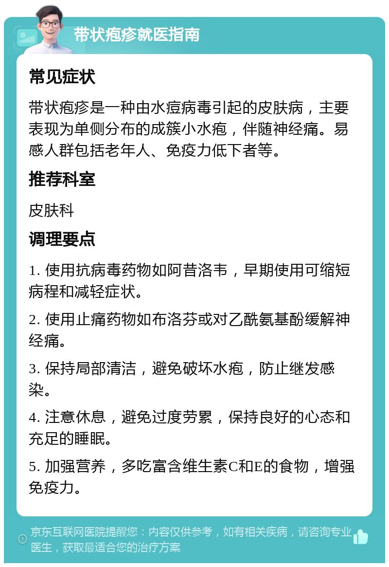 带状疱疹就医指南 常见症状 带状疱疹是一种由水痘病毒引起的皮肤病，主要表现为单侧分布的成簇小水疱，伴随神经痛。易感人群包括老年人、免疫力低下者等。 推荐科室 皮肤科 调理要点 1. 使用抗病毒药物如阿昔洛韦，早期使用可缩短病程和减轻症状。 2. 使用止痛药物如布洛芬或对乙酰氨基酚缓解神经痛。 3. 保持局部清洁，避免破坏水疱，防止继发感染。 4. 注意休息，避免过度劳累，保持良好的心态和充足的睡眠。 5. 加强营养，多吃富含维生素C和E的食物，增强免疫力。