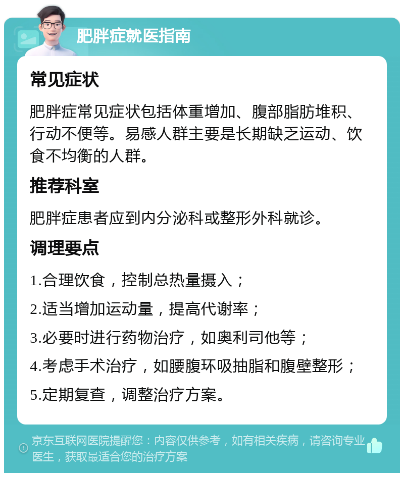 肥胖症就医指南 常见症状 肥胖症常见症状包括体重增加、腹部脂肪堆积、行动不便等。易感人群主要是长期缺乏运动、饮食不均衡的人群。 推荐科室 肥胖症患者应到内分泌科或整形外科就诊。 调理要点 1.合理饮食，控制总热量摄入； 2.适当增加运动量，提高代谢率； 3.必要时进行药物治疗，如奥利司他等； 4.考虑手术治疗，如腰腹环吸抽脂和腹壁整形； 5.定期复查，调整治疗方案。