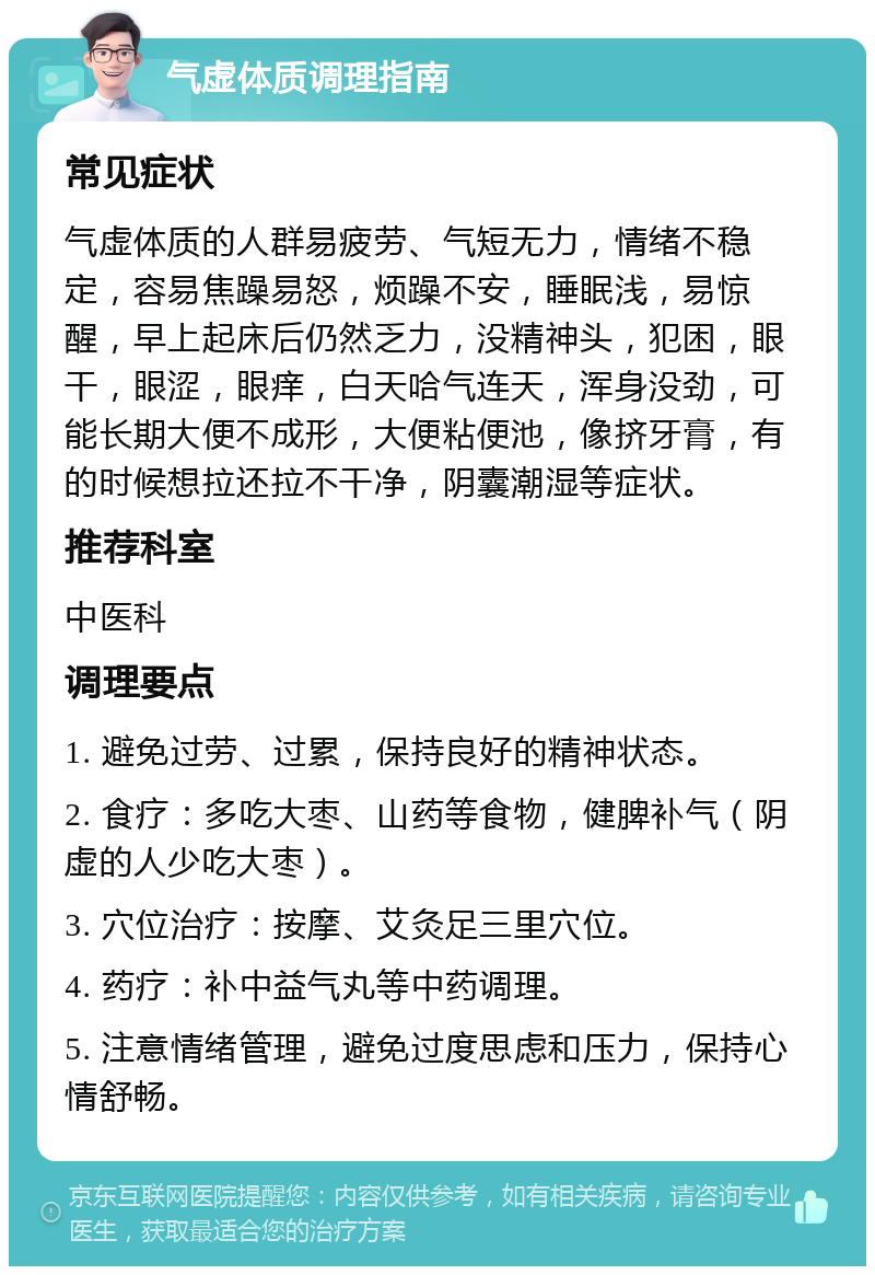 气虚体质调理指南 常见症状 气虚体质的人群易疲劳、气短无力，情绪不稳定，容易焦躁易怒，烦躁不安，睡眠浅，易惊醒，早上起床后仍然乏力，没精神头，犯困，眼干，眼涩，眼痒，白天哈气连天，浑身没劲，可能长期大便不成形，大便粘便池，像挤牙膏，有的时候想拉还拉不干净，阴囊潮湿等症状。 推荐科室 中医科 调理要点 1. 避免过劳、过累，保持良好的精神状态。 2. 食疗：多吃大枣、山药等食物，健脾补气（阴虚的人少吃大枣）。 3. 穴位治疗：按摩、艾灸足三里穴位。 4. 药疗：补中益气丸等中药调理。 5. 注意情绪管理，避免过度思虑和压力，保持心情舒畅。