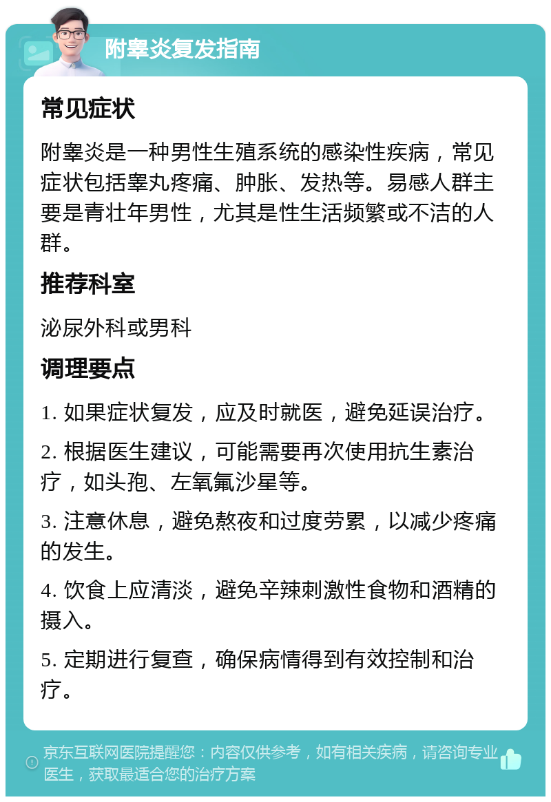 附睾炎复发指南 常见症状 附睾炎是一种男性生殖系统的感染性疾病，常见症状包括睾丸疼痛、肿胀、发热等。易感人群主要是青壮年男性，尤其是性生活频繁或不洁的人群。 推荐科室 泌尿外科或男科 调理要点 1. 如果症状复发，应及时就医，避免延误治疗。 2. 根据医生建议，可能需要再次使用抗生素治疗，如头孢、左氧氟沙星等。 3. 注意休息，避免熬夜和过度劳累，以减少疼痛的发生。 4. 饮食上应清淡，避免辛辣刺激性食物和酒精的摄入。 5. 定期进行复查，确保病情得到有效控制和治疗。