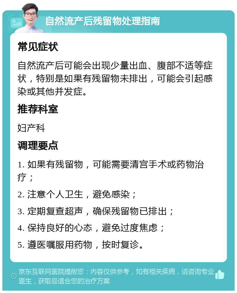 自然流产后残留物处理指南 常见症状 自然流产后可能会出现少量出血、腹部不适等症状，特别是如果有残留物未排出，可能会引起感染或其他并发症。 推荐科室 妇产科 调理要点 1. 如果有残留物，可能需要清宫手术或药物治疗； 2. 注意个人卫生，避免感染； 3. 定期复查超声，确保残留物已排出； 4. 保持良好的心态，避免过度焦虑； 5. 遵医嘱服用药物，按时复诊。