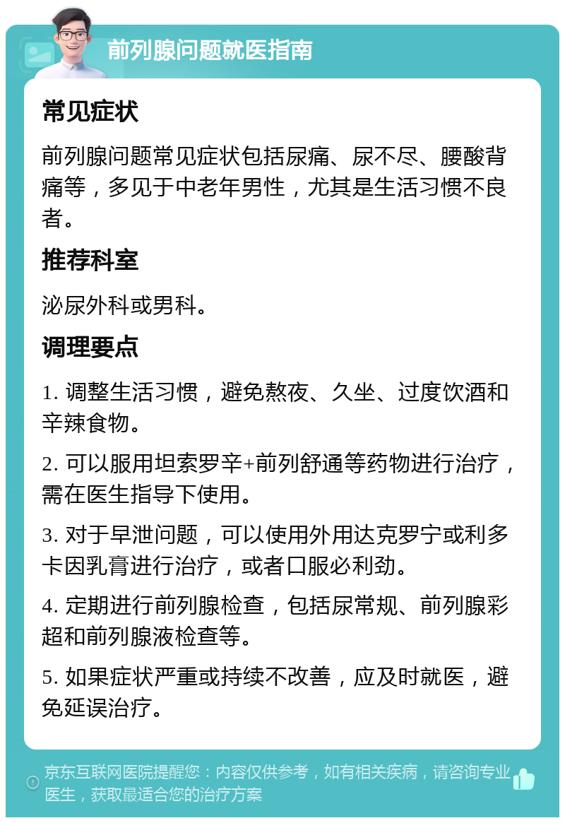 前列腺问题就医指南 常见症状 前列腺问题常见症状包括尿痛、尿不尽、腰酸背痛等，多见于中老年男性，尤其是生活习惯不良者。 推荐科室 泌尿外科或男科。 调理要点 1. 调整生活习惯，避免熬夜、久坐、过度饮酒和辛辣食物。 2. 可以服用坦索罗辛+前列舒通等药物进行治疗，需在医生指导下使用。 3. 对于早泄问题，可以使用外用达克罗宁或利多卡因乳膏进行治疗，或者口服必利劲。 4. 定期进行前列腺检查，包括尿常规、前列腺彩超和前列腺液检查等。 5. 如果症状严重或持续不改善，应及时就医，避免延误治疗。