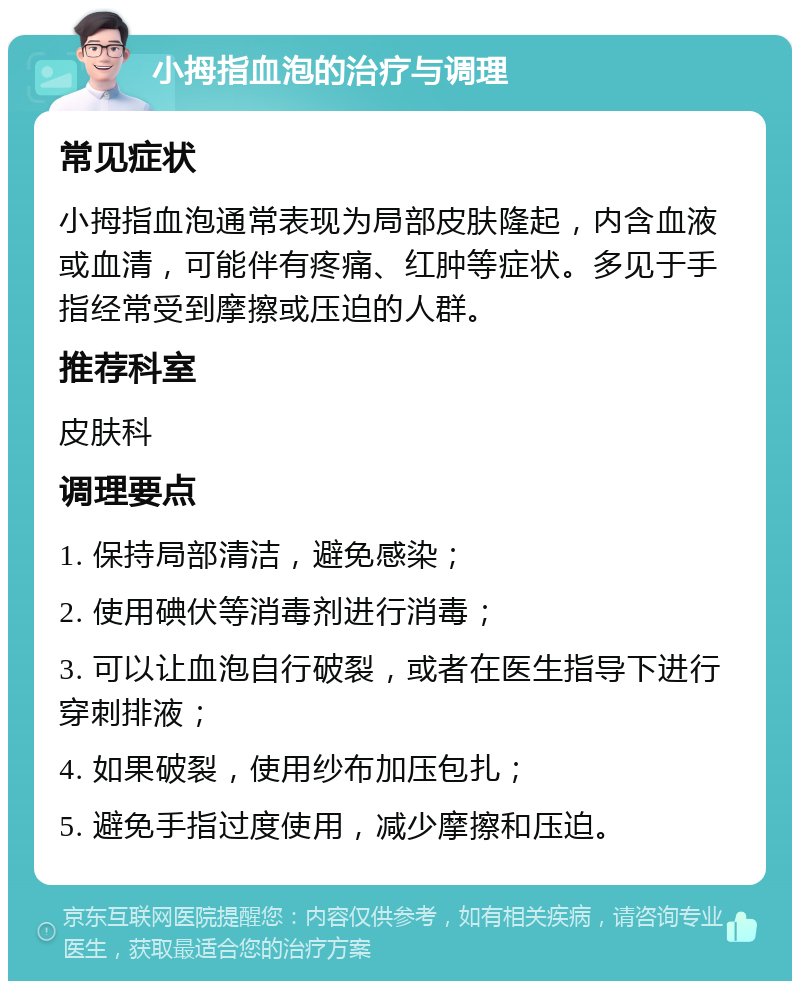 小拇指血泡的治疗与调理 常见症状 小拇指血泡通常表现为局部皮肤隆起，内含血液或血清，可能伴有疼痛、红肿等症状。多见于手指经常受到摩擦或压迫的人群。 推荐科室 皮肤科 调理要点 1. 保持局部清洁，避免感染； 2. 使用碘伏等消毒剂进行消毒； 3. 可以让血泡自行破裂，或者在医生指导下进行穿刺排液； 4. 如果破裂，使用纱布加压包扎； 5. 避免手指过度使用，减少摩擦和压迫。