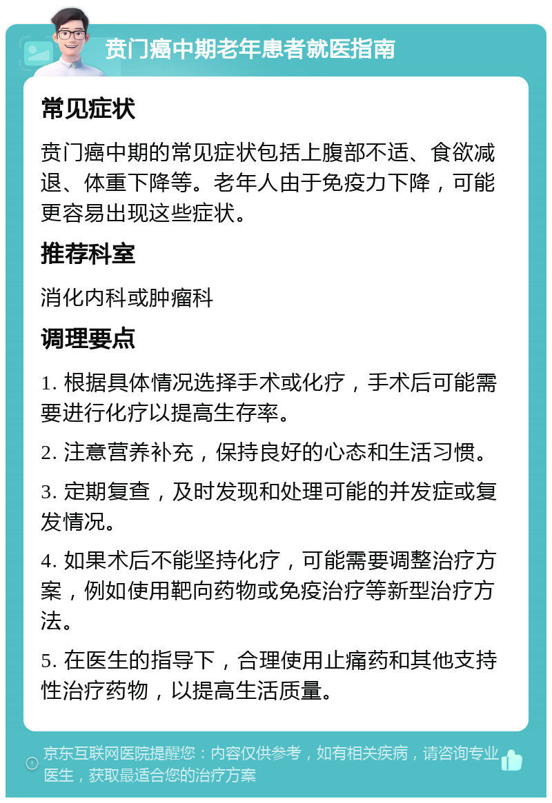 贲门癌中期老年患者就医指南 常见症状 贲门癌中期的常见症状包括上腹部不适、食欲减退、体重下降等。老年人由于免疫力下降，可能更容易出现这些症状。 推荐科室 消化内科或肿瘤科 调理要点 1. 根据具体情况选择手术或化疗，手术后可能需要进行化疗以提高生存率。 2. 注意营养补充，保持良好的心态和生活习惯。 3. 定期复查，及时发现和处理可能的并发症或复发情况。 4. 如果术后不能坚持化疗，可能需要调整治疗方案，例如使用靶向药物或免疫治疗等新型治疗方法。 5. 在医生的指导下，合理使用止痛药和其他支持性治疗药物，以提高生活质量。