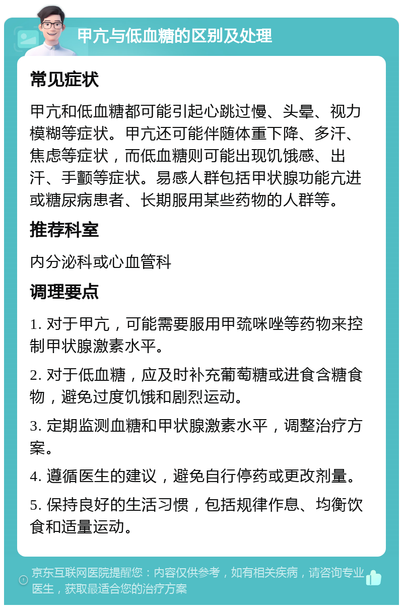 甲亢与低血糖的区别及处理 常见症状 甲亢和低血糖都可能引起心跳过慢、头晕、视力模糊等症状。甲亢还可能伴随体重下降、多汗、焦虑等症状，而低血糖则可能出现饥饿感、出汗、手颤等症状。易感人群包括甲状腺功能亢进或糖尿病患者、长期服用某些药物的人群等。 推荐科室 内分泌科或心血管科 调理要点 1. 对于甲亢，可能需要服用甲巯咪唑等药物来控制甲状腺激素水平。 2. 对于低血糖，应及时补充葡萄糖或进食含糖食物，避免过度饥饿和剧烈运动。 3. 定期监测血糖和甲状腺激素水平，调整治疗方案。 4. 遵循医生的建议，避免自行停药或更改剂量。 5. 保持良好的生活习惯，包括规律作息、均衡饮食和适量运动。