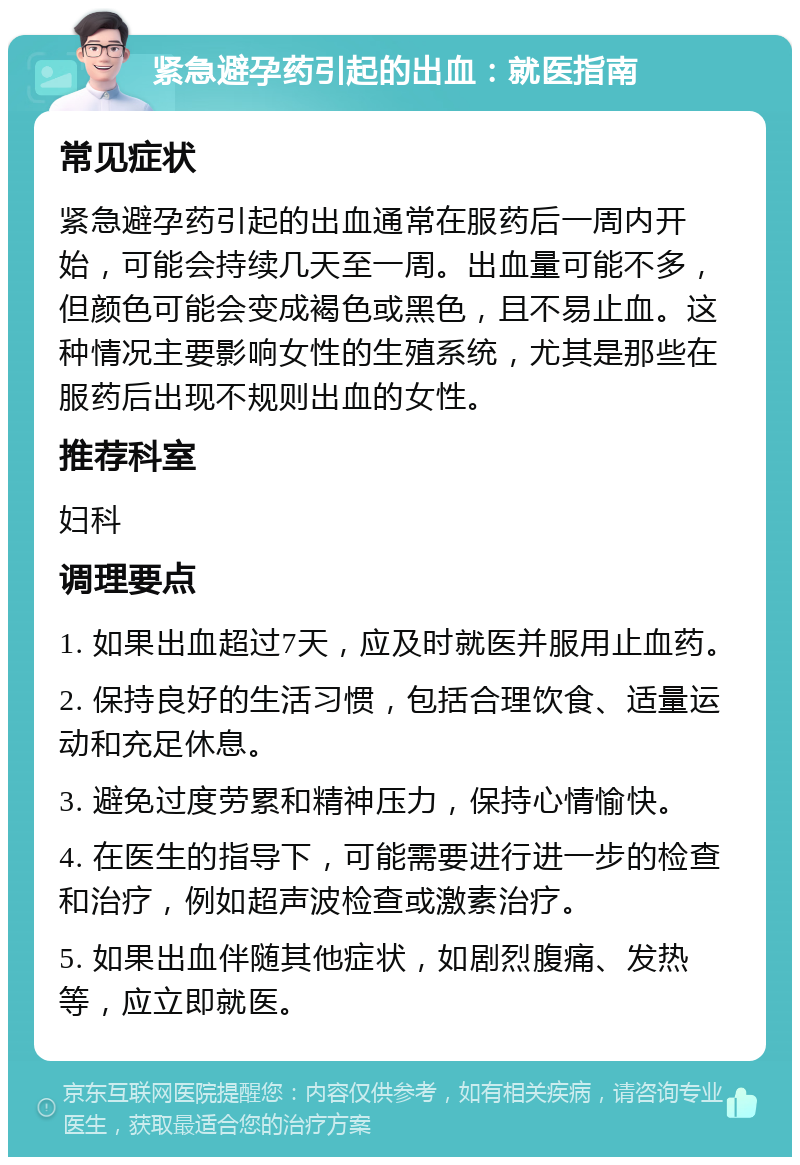 紧急避孕药引起的出血：就医指南 常见症状 紧急避孕药引起的出血通常在服药后一周内开始，可能会持续几天至一周。出血量可能不多，但颜色可能会变成褐色或黑色，且不易止血。这种情况主要影响女性的生殖系统，尤其是那些在服药后出现不规则出血的女性。 推荐科室 妇科 调理要点 1. 如果出血超过7天，应及时就医并服用止血药。 2. 保持良好的生活习惯，包括合理饮食、适量运动和充足休息。 3. 避免过度劳累和精神压力，保持心情愉快。 4. 在医生的指导下，可能需要进行进一步的检查和治疗，例如超声波检查或激素治疗。 5. 如果出血伴随其他症状，如剧烈腹痛、发热等，应立即就医。