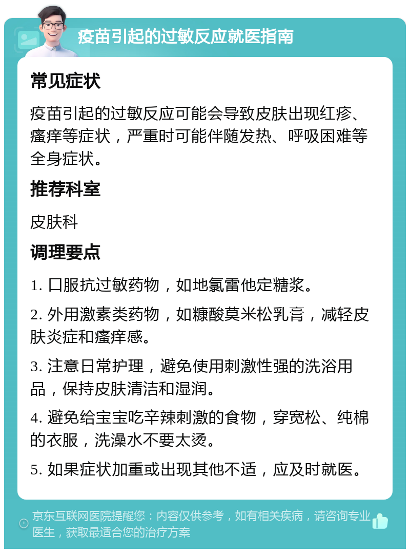 疫苗引起的过敏反应就医指南 常见症状 疫苗引起的过敏反应可能会导致皮肤出现红疹、瘙痒等症状，严重时可能伴随发热、呼吸困难等全身症状。 推荐科室 皮肤科 调理要点 1. 口服抗过敏药物，如地氯雷他定糖浆。 2. 外用激素类药物，如糠酸莫米松乳膏，减轻皮肤炎症和瘙痒感。 3. 注意日常护理，避免使用刺激性强的洗浴用品，保持皮肤清洁和湿润。 4. 避免给宝宝吃辛辣刺激的食物，穿宽松、纯棉的衣服，洗澡水不要太烫。 5. 如果症状加重或出现其他不适，应及时就医。