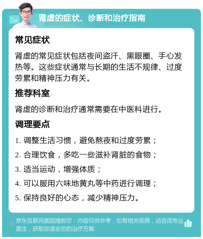 肾虚的症状、诊断和治疗指南 常见症状 肾虚的常见症状包括夜间盗汗、黑眼圈、手心发热等。这些症状通常与长期的生活不规律、过度劳累和精神压力有关。 推荐科室 肾虚的诊断和治疗通常需要在中医科进行。 调理要点 1. 调整生活习惯，避免熬夜和过度劳累； 2. 合理饮食，多吃一些滋补肾脏的食物； 3. 适当运动，增强体质； 4. 可以服用六味地黄丸等中药进行调理； 5. 保持良好的心态，减少精神压力。