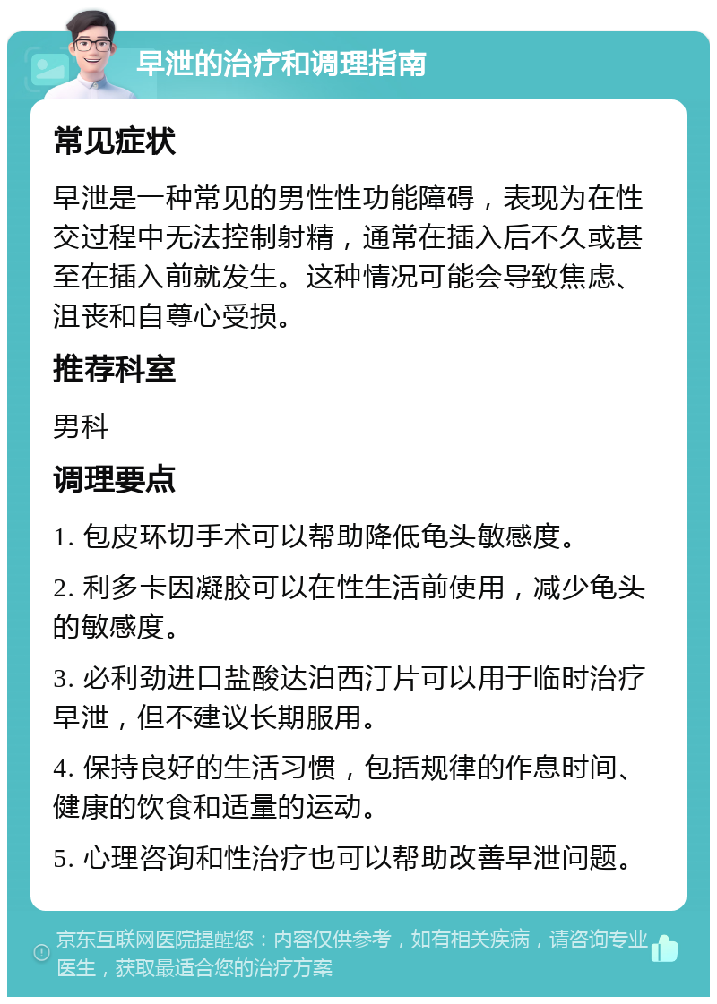 早泄的治疗和调理指南 常见症状 早泄是一种常见的男性性功能障碍，表现为在性交过程中无法控制射精，通常在插入后不久或甚至在插入前就发生。这种情况可能会导致焦虑、沮丧和自尊心受损。 推荐科室 男科 调理要点 1. 包皮环切手术可以帮助降低龟头敏感度。 2. 利多卡因凝胶可以在性生活前使用，减少龟头的敏感度。 3. 必利劲进口盐酸达泊西汀片可以用于临时治疗早泄，但不建议长期服用。 4. 保持良好的生活习惯，包括规律的作息时间、健康的饮食和适量的运动。 5. 心理咨询和性治疗也可以帮助改善早泄问题。