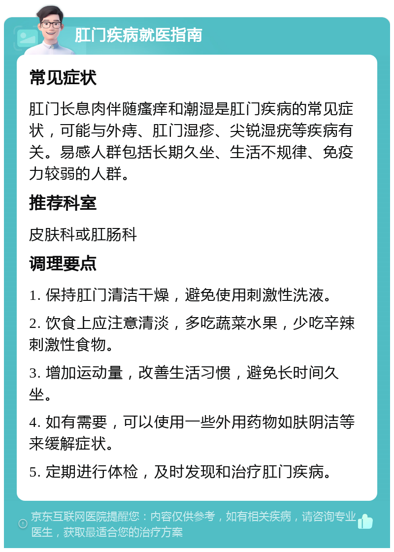 肛门疾病就医指南 常见症状 肛门长息肉伴随瘙痒和潮湿是肛门疾病的常见症状，可能与外痔、肛门湿疹、尖锐湿疣等疾病有关。易感人群包括长期久坐、生活不规律、免疫力较弱的人群。 推荐科室 皮肤科或肛肠科 调理要点 1. 保持肛门清洁干燥，避免使用刺激性洗液。 2. 饮食上应注意清淡，多吃蔬菜水果，少吃辛辣刺激性食物。 3. 增加运动量，改善生活习惯，避免长时间久坐。 4. 如有需要，可以使用一些外用药物如肤阴洁等来缓解症状。 5. 定期进行体检，及时发现和治疗肛门疾病。