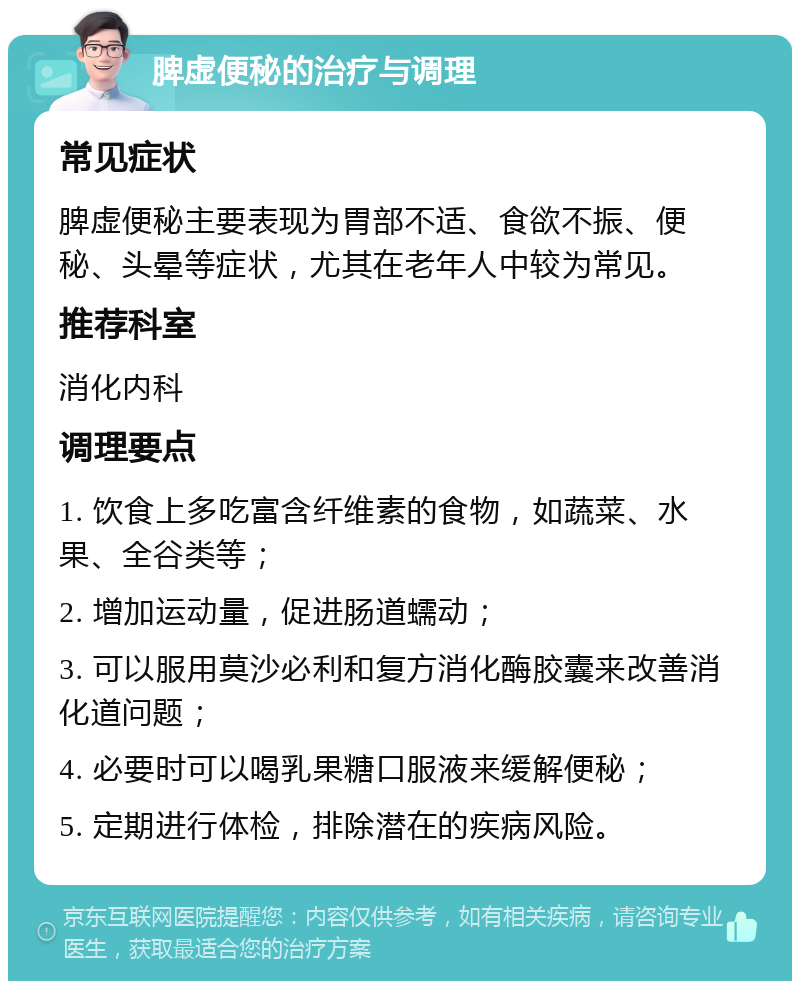 脾虚便秘的治疗与调理 常见症状 脾虚便秘主要表现为胃部不适、食欲不振、便秘、头晕等症状，尤其在老年人中较为常见。 推荐科室 消化内科 调理要点 1. 饮食上多吃富含纤维素的食物，如蔬菜、水果、全谷类等； 2. 增加运动量，促进肠道蠕动； 3. 可以服用莫沙必利和复方消化酶胶囊来改善消化道问题； 4. 必要时可以喝乳果糖口服液来缓解便秘； 5. 定期进行体检，排除潜在的疾病风险。