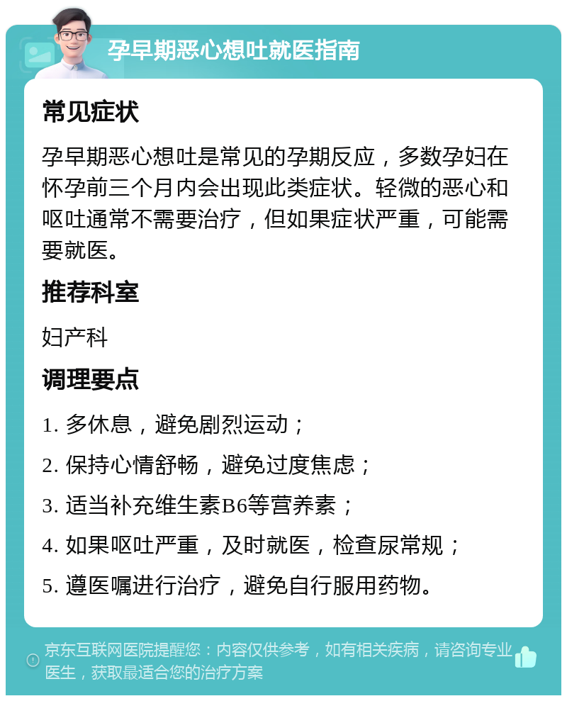 孕早期恶心想吐就医指南 常见症状 孕早期恶心想吐是常见的孕期反应，多数孕妇在怀孕前三个月内会出现此类症状。轻微的恶心和呕吐通常不需要治疗，但如果症状严重，可能需要就医。 推荐科室 妇产科 调理要点 1. 多休息，避免剧烈运动； 2. 保持心情舒畅，避免过度焦虑； 3. 适当补充维生素B6等营养素； 4. 如果呕吐严重，及时就医，检查尿常规； 5. 遵医嘱进行治疗，避免自行服用药物。