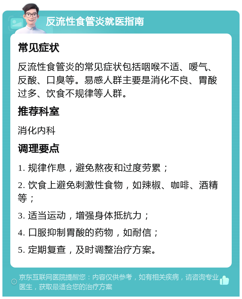 反流性食管炎就医指南 常见症状 反流性食管炎的常见症状包括咽喉不适、嗳气、反酸、口臭等。易感人群主要是消化不良、胃酸过多、饮食不规律等人群。 推荐科室 消化内科 调理要点 1. 规律作息，避免熬夜和过度劳累； 2. 饮食上避免刺激性食物，如辣椒、咖啡、酒精等； 3. 适当运动，增强身体抵抗力； 4. 口服抑制胃酸的药物，如耐信； 5. 定期复查，及时调整治疗方案。