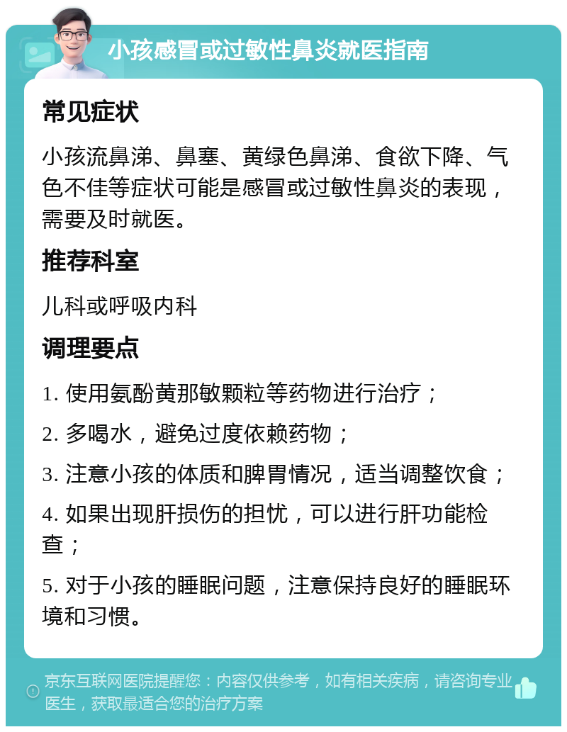 小孩感冒或过敏性鼻炎就医指南 常见症状 小孩流鼻涕、鼻塞、黄绿色鼻涕、食欲下降、气色不佳等症状可能是感冒或过敏性鼻炎的表现，需要及时就医。 推荐科室 儿科或呼吸内科 调理要点 1. 使用氨酚黄那敏颗粒等药物进行治疗； 2. 多喝水，避免过度依赖药物； 3. 注意小孩的体质和脾胃情况，适当调整饮食； 4. 如果出现肝损伤的担忧，可以进行肝功能检查； 5. 对于小孩的睡眠问题，注意保持良好的睡眠环境和习惯。