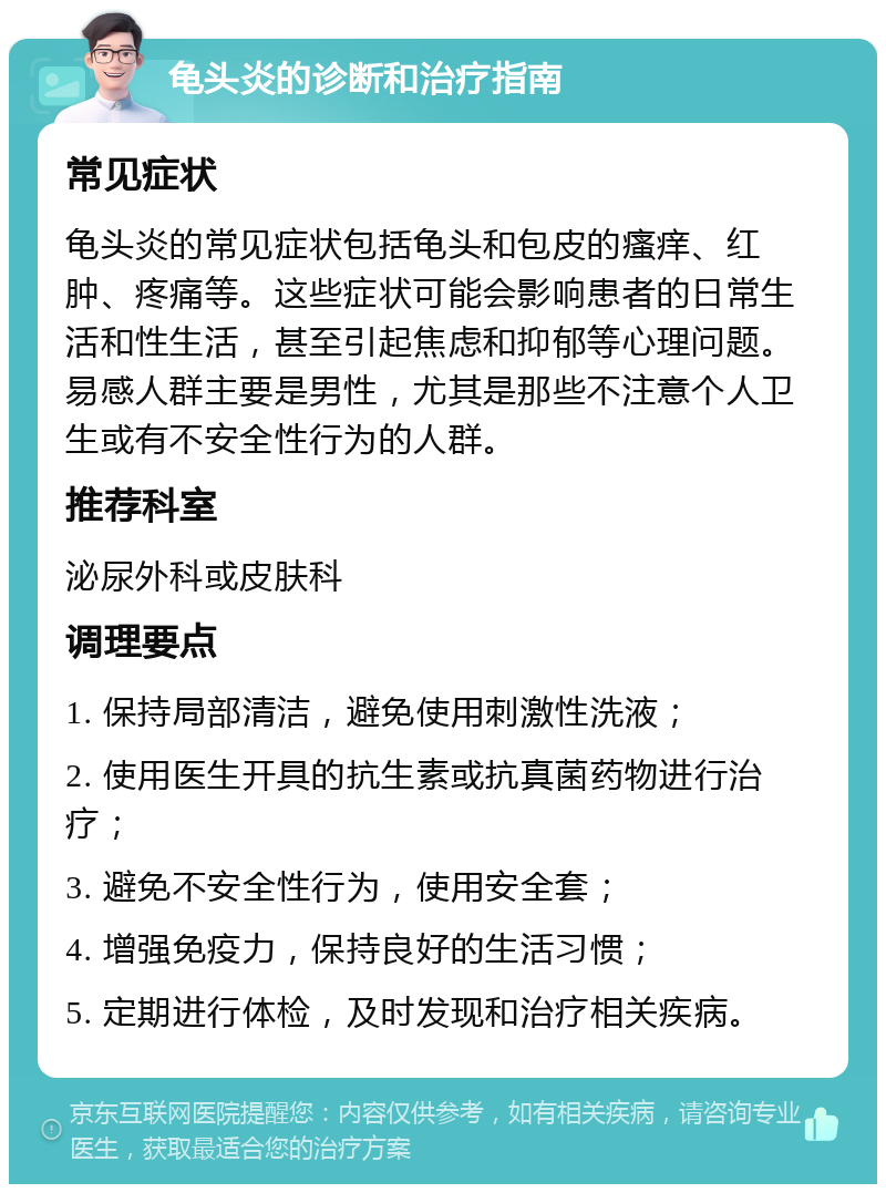 龟头炎的诊断和治疗指南 常见症状 龟头炎的常见症状包括龟头和包皮的瘙痒、红肿、疼痛等。这些症状可能会影响患者的日常生活和性生活，甚至引起焦虑和抑郁等心理问题。易感人群主要是男性，尤其是那些不注意个人卫生或有不安全性行为的人群。 推荐科室 泌尿外科或皮肤科 调理要点 1. 保持局部清洁，避免使用刺激性洗液； 2. 使用医生开具的抗生素或抗真菌药物进行治疗； 3. 避免不安全性行为，使用安全套； 4. 增强免疫力，保持良好的生活习惯； 5. 定期进行体检，及时发现和治疗相关疾病。