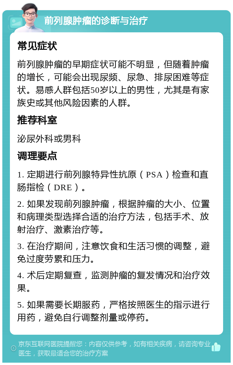 前列腺肿瘤的诊断与治疗 常见症状 前列腺肿瘤的早期症状可能不明显，但随着肿瘤的增长，可能会出现尿频、尿急、排尿困难等症状。易感人群包括50岁以上的男性，尤其是有家族史或其他风险因素的人群。 推荐科室 泌尿外科或男科 调理要点 1. 定期进行前列腺特异性抗原（PSA）检查和直肠指检（DRE）。 2. 如果发现前列腺肿瘤，根据肿瘤的大小、位置和病理类型选择合适的治疗方法，包括手术、放射治疗、激素治疗等。 3. 在治疗期间，注意饮食和生活习惯的调整，避免过度劳累和压力。 4. 术后定期复查，监测肿瘤的复发情况和治疗效果。 5. 如果需要长期服药，严格按照医生的指示进行用药，避免自行调整剂量或停药。