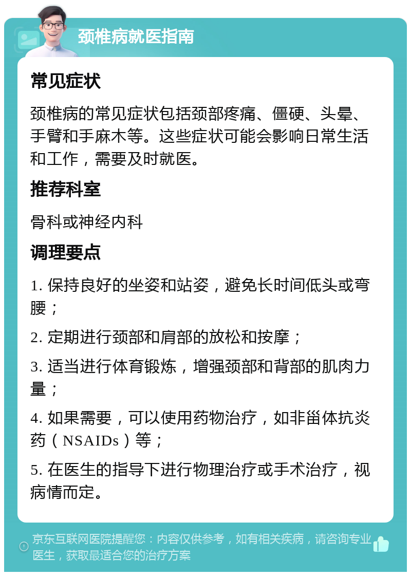 颈椎病就医指南 常见症状 颈椎病的常见症状包括颈部疼痛、僵硬、头晕、手臂和手麻木等。这些症状可能会影响日常生活和工作，需要及时就医。 推荐科室 骨科或神经内科 调理要点 1. 保持良好的坐姿和站姿，避免长时间低头或弯腰； 2. 定期进行颈部和肩部的放松和按摩； 3. 适当进行体育锻炼，增强颈部和背部的肌肉力量； 4. 如果需要，可以使用药物治疗，如非甾体抗炎药（NSAIDs）等； 5. 在医生的指导下进行物理治疗或手术治疗，视病情而定。