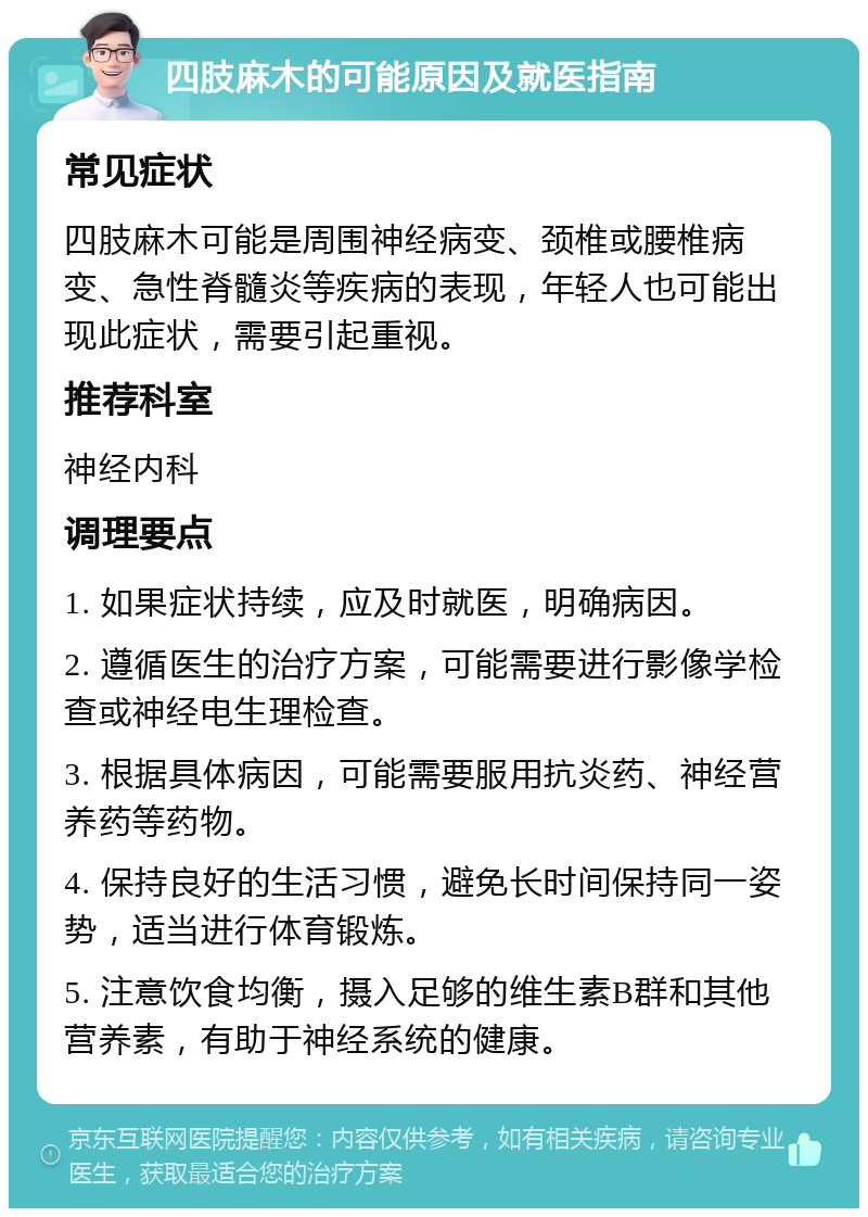 四肢麻木的可能原因及就医指南 常见症状 四肢麻木可能是周围神经病变、颈椎或腰椎病变、急性脊髓炎等疾病的表现，年轻人也可能出现此症状，需要引起重视。 推荐科室 神经内科 调理要点 1. 如果症状持续，应及时就医，明确病因。 2. 遵循医生的治疗方案，可能需要进行影像学检查或神经电生理检查。 3. 根据具体病因，可能需要服用抗炎药、神经营养药等药物。 4. 保持良好的生活习惯，避免长时间保持同一姿势，适当进行体育锻炼。 5. 注意饮食均衡，摄入足够的维生素B群和其他营养素，有助于神经系统的健康。