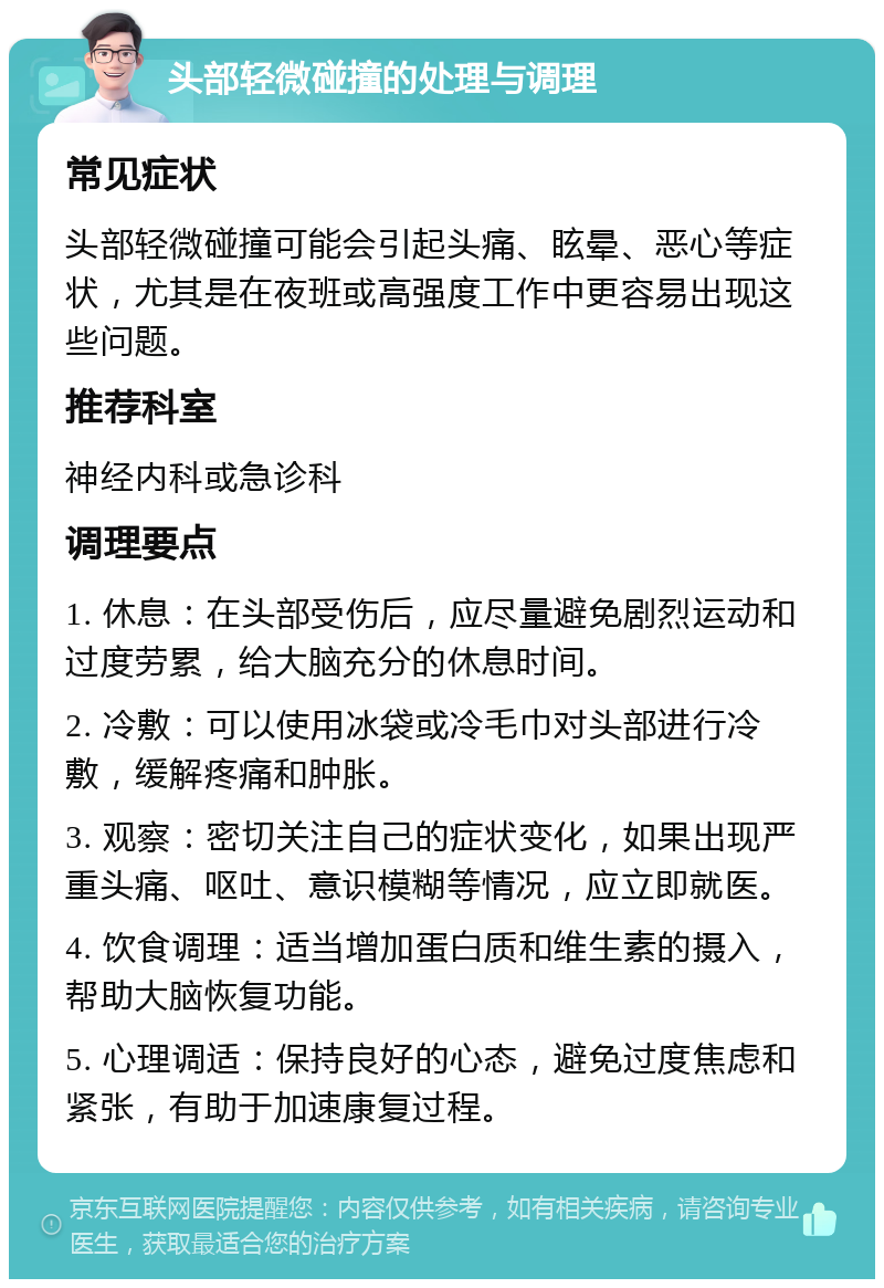 头部轻微碰撞的处理与调理 常见症状 头部轻微碰撞可能会引起头痛、眩晕、恶心等症状，尤其是在夜班或高强度工作中更容易出现这些问题。 推荐科室 神经内科或急诊科 调理要点 1. 休息：在头部受伤后，应尽量避免剧烈运动和过度劳累，给大脑充分的休息时间。 2. 冷敷：可以使用冰袋或冷毛巾对头部进行冷敷，缓解疼痛和肿胀。 3. 观察：密切关注自己的症状变化，如果出现严重头痛、呕吐、意识模糊等情况，应立即就医。 4. 饮食调理：适当增加蛋白质和维生素的摄入，帮助大脑恢复功能。 5. 心理调适：保持良好的心态，避免过度焦虑和紧张，有助于加速康复过程。