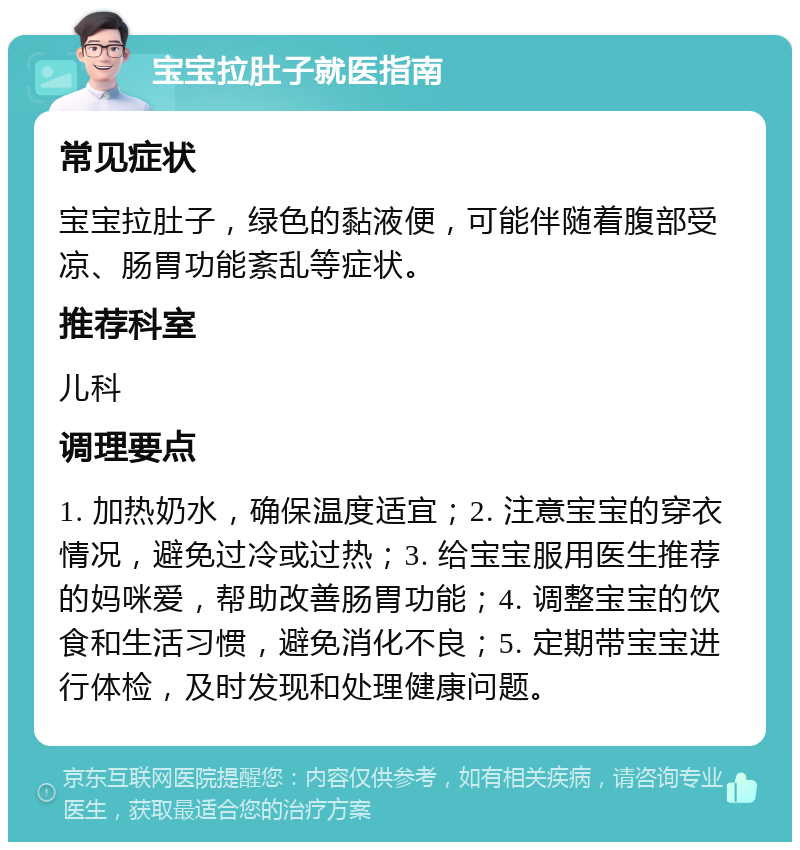 宝宝拉肚子就医指南 常见症状 宝宝拉肚子，绿色的黏液便，可能伴随着腹部受凉、肠胃功能紊乱等症状。 推荐科室 儿科 调理要点 1. 加热奶水，确保温度适宜；2. 注意宝宝的穿衣情况，避免过冷或过热；3. 给宝宝服用医生推荐的妈咪爱，帮助改善肠胃功能；4. 调整宝宝的饮食和生活习惯，避免消化不良；5. 定期带宝宝进行体检，及时发现和处理健康问题。