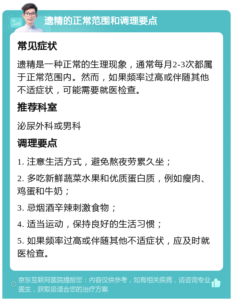 遗精的正常范围和调理要点 常见症状 遗精是一种正常的生理现象，通常每月2-3次都属于正常范围内。然而，如果频率过高或伴随其他不适症状，可能需要就医检查。 推荐科室 泌尿外科或男科 调理要点 1. 注意生活方式，避免熬夜劳累久坐； 2. 多吃新鲜蔬菜水果和优质蛋白质，例如瘦肉、鸡蛋和牛奶； 3. 忌烟酒辛辣刺激食物； 4. 适当运动，保持良好的生活习惯； 5. 如果频率过高或伴随其他不适症状，应及时就医检查。