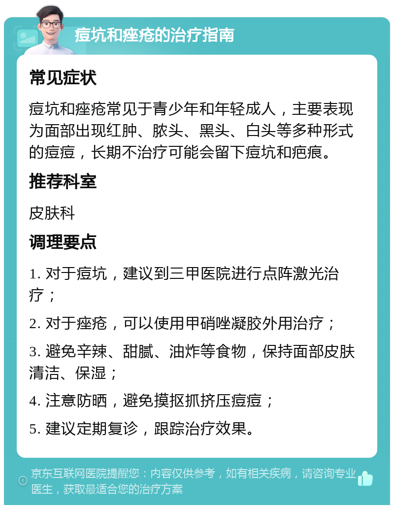 痘坑和痤疮的治疗指南 常见症状 痘坑和痤疮常见于青少年和年轻成人，主要表现为面部出现红肿、脓头、黑头、白头等多种形式的痘痘，长期不治疗可能会留下痘坑和疤痕。 推荐科室 皮肤科 调理要点 1. 对于痘坑，建议到三甲医院进行点阵激光治疗； 2. 对于痤疮，可以使用甲硝唑凝胶外用治疗； 3. 避免辛辣、甜腻、油炸等食物，保持面部皮肤清洁、保湿； 4. 注意防晒，避免摸抠抓挤压痘痘； 5. 建议定期复诊，跟踪治疗效果。