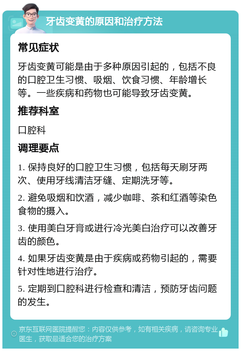 牙齿变黄的原因和治疗方法 常见症状 牙齿变黄可能是由于多种原因引起的，包括不良的口腔卫生习惯、吸烟、饮食习惯、年龄增长等。一些疾病和药物也可能导致牙齿变黄。 推荐科室 口腔科 调理要点 1. 保持良好的口腔卫生习惯，包括每天刷牙两次、使用牙线清洁牙缝、定期洗牙等。 2. 避免吸烟和饮酒，减少咖啡、茶和红酒等染色食物的摄入。 3. 使用美白牙膏或进行冷光美白治疗可以改善牙齿的颜色。 4. 如果牙齿变黄是由于疾病或药物引起的，需要针对性地进行治疗。 5. 定期到口腔科进行检查和清洁，预防牙齿问题的发生。