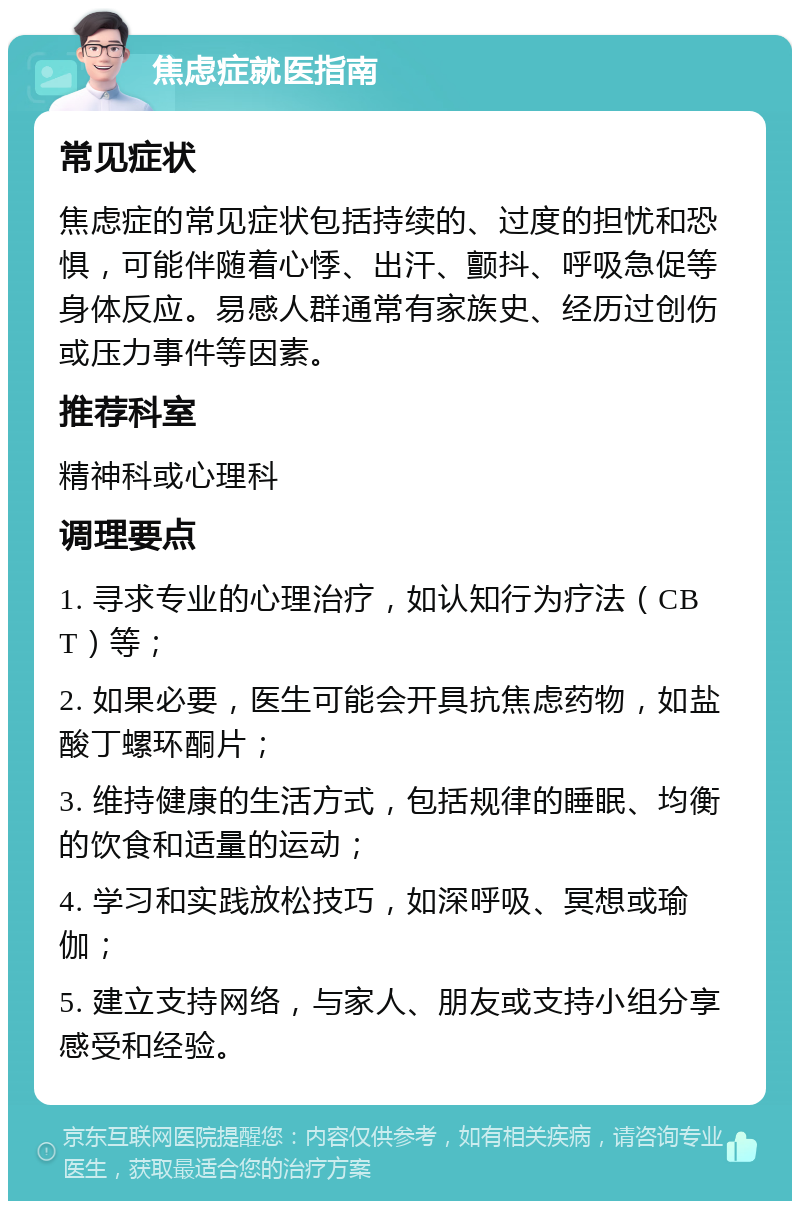 焦虑症就医指南 常见症状 焦虑症的常见症状包括持续的、过度的担忧和恐惧，可能伴随着心悸、出汗、颤抖、呼吸急促等身体反应。易感人群通常有家族史、经历过创伤或压力事件等因素。 推荐科室 精神科或心理科 调理要点 1. 寻求专业的心理治疗，如认知行为疗法（CBT）等； 2. 如果必要，医生可能会开具抗焦虑药物，如盐酸丁螺环酮片； 3. 维持健康的生活方式，包括规律的睡眠、均衡的饮食和适量的运动； 4. 学习和实践放松技巧，如深呼吸、冥想或瑜伽； 5. 建立支持网络，与家人、朋友或支持小组分享感受和经验。