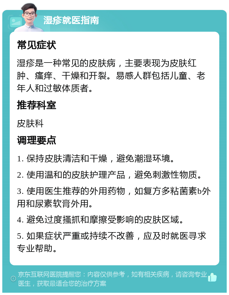 湿疹就医指南 常见症状 湿疹是一种常见的皮肤病，主要表现为皮肤红肿、瘙痒、干燥和开裂。易感人群包括儿童、老年人和过敏体质者。 推荐科室 皮肤科 调理要点 1. 保持皮肤清洁和干燥，避免潮湿环境。 2. 使用温和的皮肤护理产品，避免刺激性物质。 3. 使用医生推荐的外用药物，如复方多粘菌素b外用和尿素软膏外用。 4. 避免过度搔抓和摩擦受影响的皮肤区域。 5. 如果症状严重或持续不改善，应及时就医寻求专业帮助。